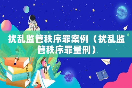 擾亂監(jiān)管秩序罪案例（擾亂監(jiān)管秩序罪量刑）