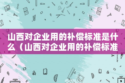 山西對(duì)企業(yè)用的補(bǔ)償標(biāo)準(zhǔn)是什么（山西對(duì)企業(yè)用的補(bǔ)償標(biāo)準(zhǔn)）
