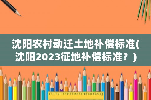 沈陽農(nóng)村動遷土地補償標準(沈陽2023征地補償標準？)