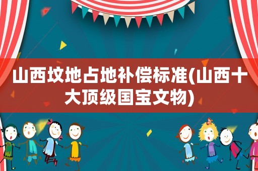 山西墳地占地補償標(biāo)準(zhǔn)(山西十大頂級國寶文物)