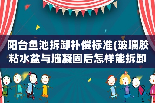 陽臺(tái)魚池拆卸補(bǔ)償標(biāo)準(zhǔn)(玻璃膠粘水盆與墻凝固后怎樣能拆卸下來)