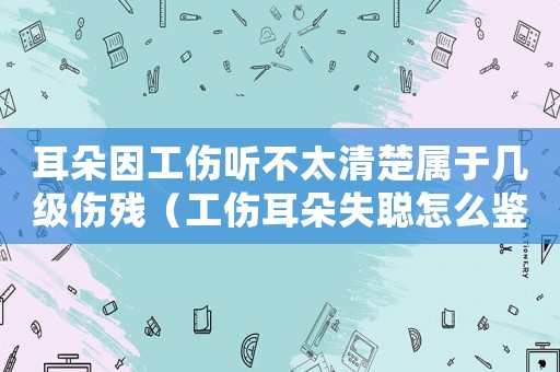 耳朵因工傷聽(tīng)不太清楚屬于幾級(jí)傷殘（工傷耳朵失聰怎么鑒定）