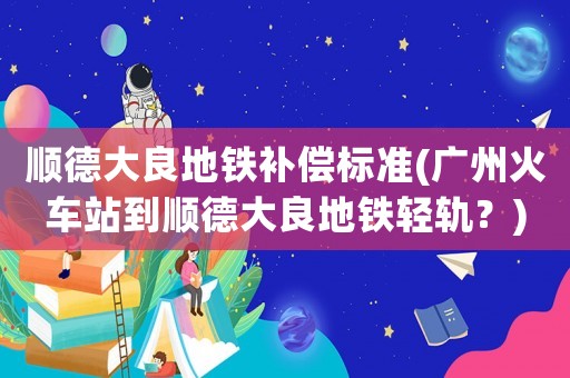 順德大良地鐵補(bǔ)償標(biāo)準(zhǔn)(廣州火車站到順德大良地鐵輕軌？)