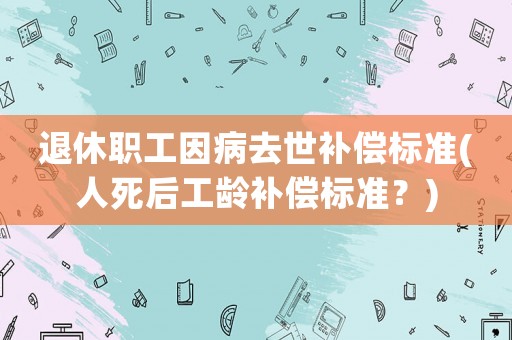 退休職工因病去世補(bǔ)償標(biāo)準(zhǔn)(人死后工齡補(bǔ)償標(biāo)準(zhǔn)？)