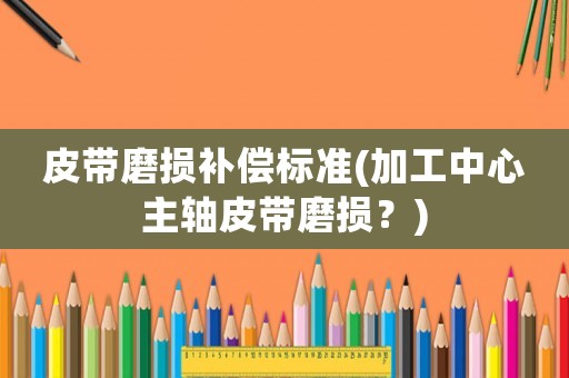 皮帶磨損補(bǔ)償標(biāo)準(zhǔn)(加工中心主軸皮帶磨損？)