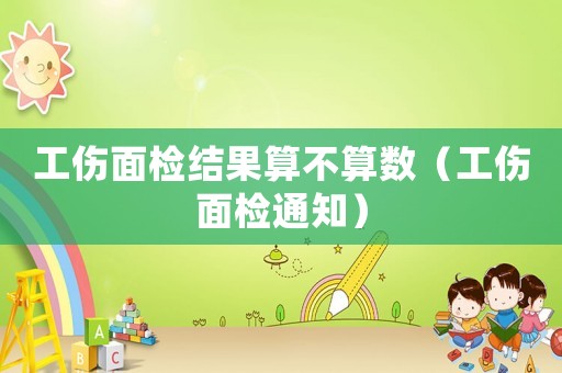 工傷面檢結(jié)果算不算數(shù)（工傷面檢通知）