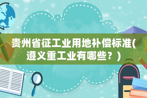 貴州省征工業(yè)用地補償標準(遵義重工業(yè)有哪些？)