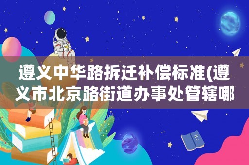 遵義中華路拆遷補(bǔ)償標(biāo)準(zhǔn)(遵義市北京路街道辦事處管轄哪些社區(qū)？)
