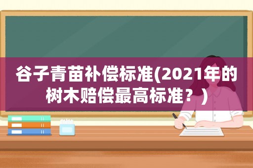 谷子青苗補(bǔ)償標(biāo)準(zhǔn)(2021年的樹木賠償最高標(biāo)準(zhǔn)？)