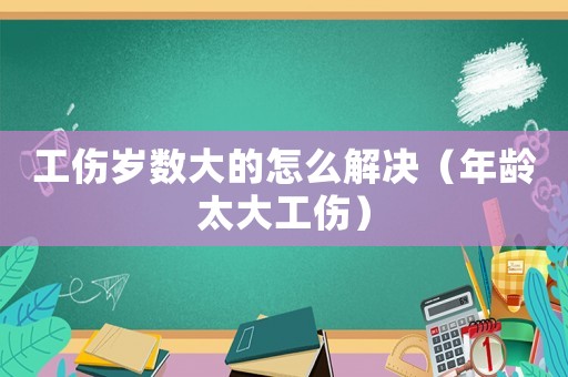 工傷歲數(shù)大的怎么解決（年齡太大工傷）