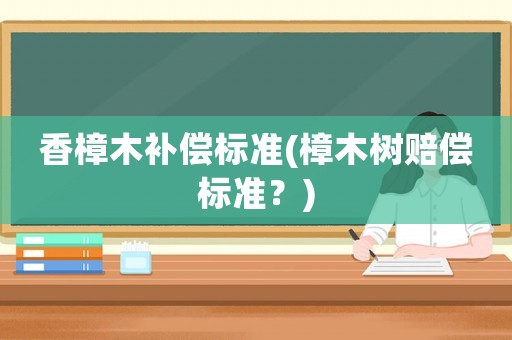 香樟木補(bǔ)償標(biāo)準(zhǔn)(樟木樹賠償標(biāo)準(zhǔn)？)