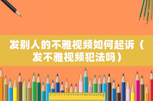 發(fā)別人的不雅視頻如何起訴（發(fā)不雅視頻犯法嗎）