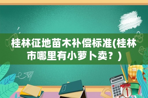 桂林征地苗木補(bǔ)償標(biāo)準(zhǔn)(桂林市哪里有小蘿卜賣？)
