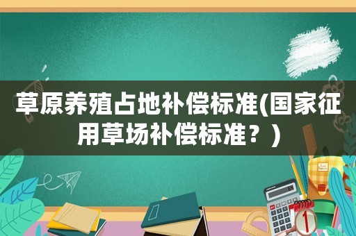 草原養(yǎng)殖占地補償標(biāo)準(zhǔn)(國家征用草場補償標(biāo)準(zhǔn)？)