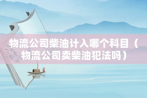 物流公司柴油計(jì)入哪個(gè)科目（物流公司賣(mài)柴油犯法嗎）