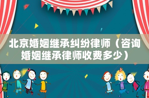 北京婚姻繼承糾紛律師（咨詢婚姻繼承律師收費多少）