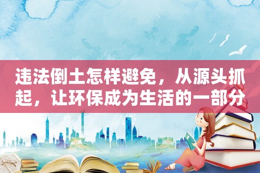 違法倒土怎樣避免，從源頭抓起，讓環(huán)保成為生活的一部分
