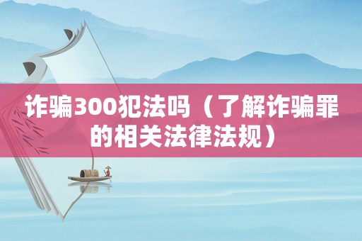 詐騙300犯法嗎（了解詐騙罪的相關(guān)法律法規(guī)）