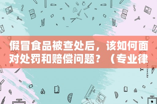 假冒食品被查處后，該如何面對(duì)處罰和賠償問(wèn)題？（專(zhuān)業(yè)律師詳解）
