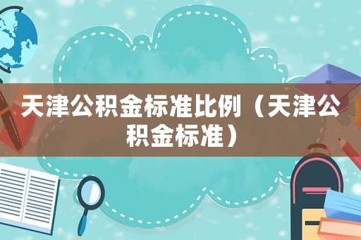 天津公積金標(biāo)準(zhǔn)比例（天津公積金標(biāo)準(zhǔn)）