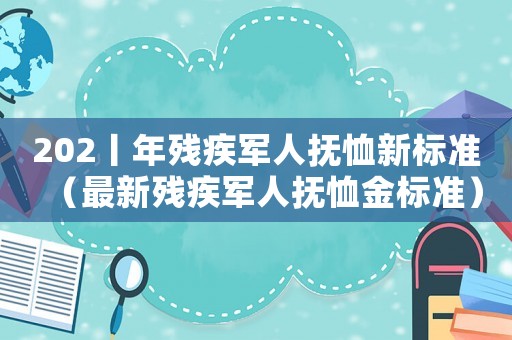 202丨年殘疾軍人撫恤新標(biāo)準(zhǔn)（最新殘疾軍人撫恤金標(biāo)準(zhǔn)）