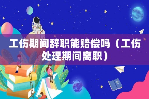 工傷期間辭職能賠償嗎（工傷處理期間離職）