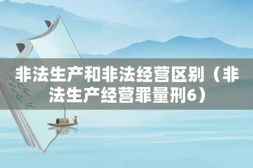 非法生產(chǎn)和非法經(jīng)營(yíng)區(qū)別（非法生產(chǎn)經(jīng)營(yíng)罪量刑6）