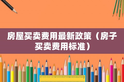 房屋買賣費(fèi)用最新政策（房子買賣費(fèi)用標(biāo)準(zhǔn)）