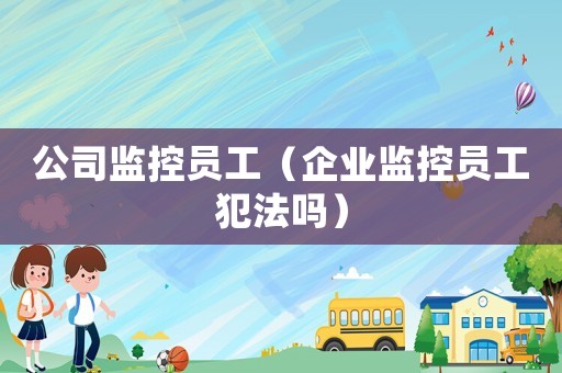 公司監(jiān)控員工（企業(yè)監(jiān)控員工犯法嗎）