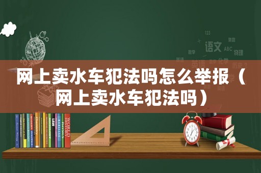 網(wǎng)上賣水車犯法嗎怎么舉報（網(wǎng)上賣水車犯法嗎）