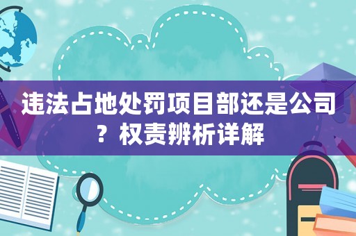 違法占地處罰項(xiàng)目部還是公司？權(quán)責(zé)辨析詳解