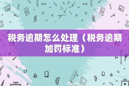 稅務(wù)逾期怎么處理（稅務(wù)逾期加罰標(biāo)準(zhǔn)）