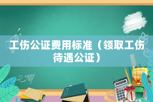 工傷公證費用標準（領取工傷待遇公證）