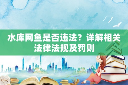 水庫網(wǎng)魚是否違法？詳解相關(guān)法律法規(guī)及罰則
