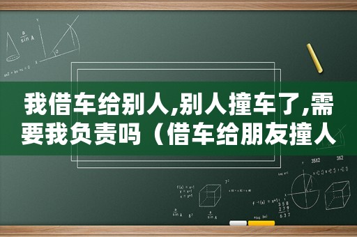 我借車(chē)給別人,別人撞車(chē)了,需要我負(fù)責(zé)嗎（借車(chē)給朋友撞人了怎么定罪）