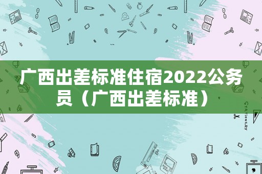 廣西出差標(biāo)準(zhǔn)住宿2022公務(wù)員（廣西出差標(biāo)準(zhǔn)）