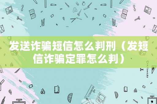 發(fā)送詐騙短信怎么判刑（發(fā)短信詐騙定罪怎么判）