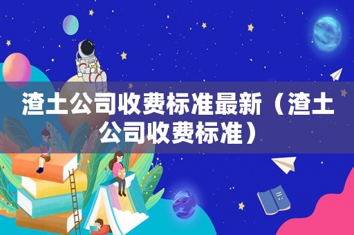 渣土公司收費(fèi)標(biāo)準(zhǔn)最新（渣土公司收費(fèi)標(biāo)準(zhǔn)）