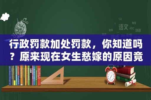 行政罰款加處罰款，你知道嗎？原來現(xiàn)在女生愁嫁的原因竟是這個(gè)