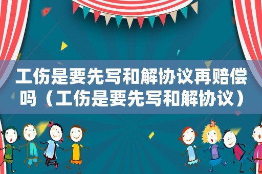 工傷是要先寫(xiě)和解協(xié)議再賠償嗎（工傷是要先寫(xiě)和解協(xié)議）
