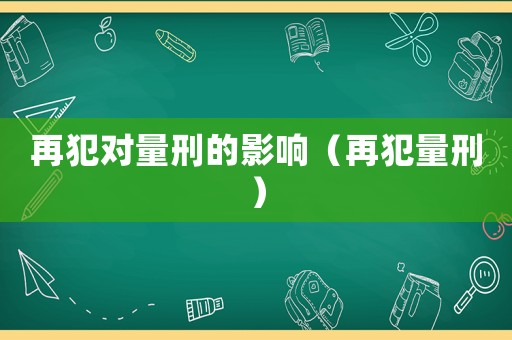 再犯對(duì)量刑的影響（再犯量刑）