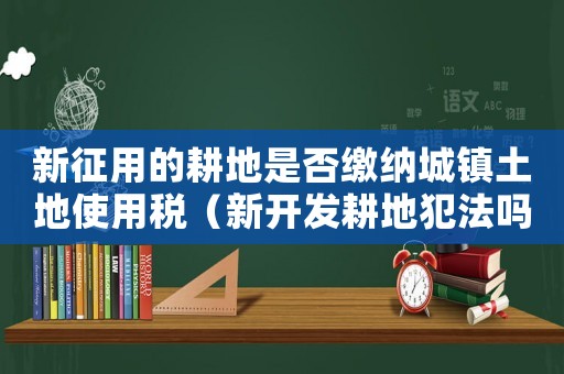 新征用的耕地是否繳納城鎮(zhèn)土地使用稅（新開發(fā)耕地犯法嗎）