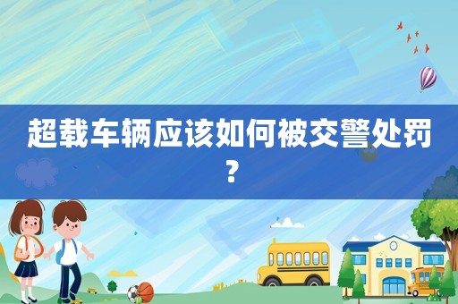 超載車(chē)輛應(yīng)該如何被交警處罰？
