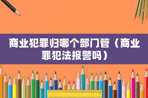 商業(yè)犯罪歸哪個部門管（商業(yè)罪犯法報警嗎）