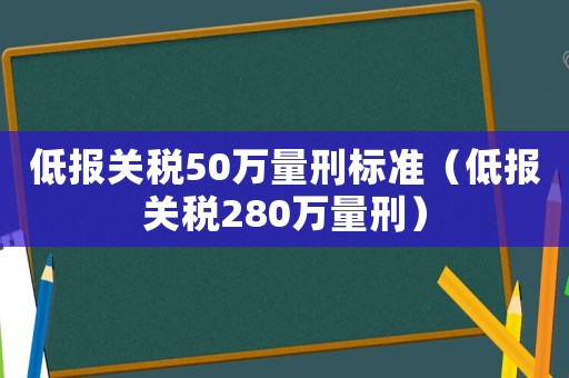 低報關(guān)稅50萬量刑標準（低報關(guān)稅280萬量刑）