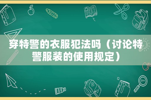 穿特警的衣服犯法嗎（討論特警服裝的使用規(guī)定）