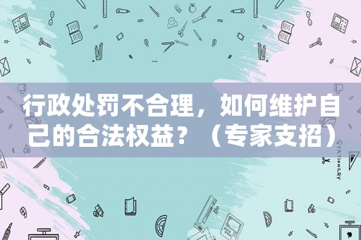 行政處罰不合理，如何維護(hù)自己的合法權(quán)益？（專家支招）