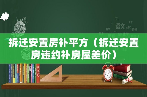 拆遷安置房補(bǔ)平方（拆遷安置房違約補(bǔ)房屋差價(jià)）
