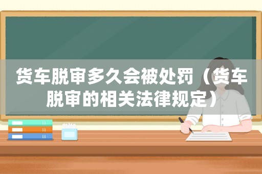 貨車脫審多久會(huì)被處罰（貨車脫審的相關(guān)法律規(guī)定）