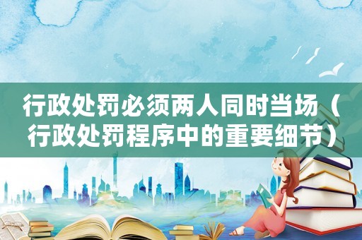 行政處罰必須兩人同時當(dāng)場（行政處罰程序中的重要細(xì)節(jié)）